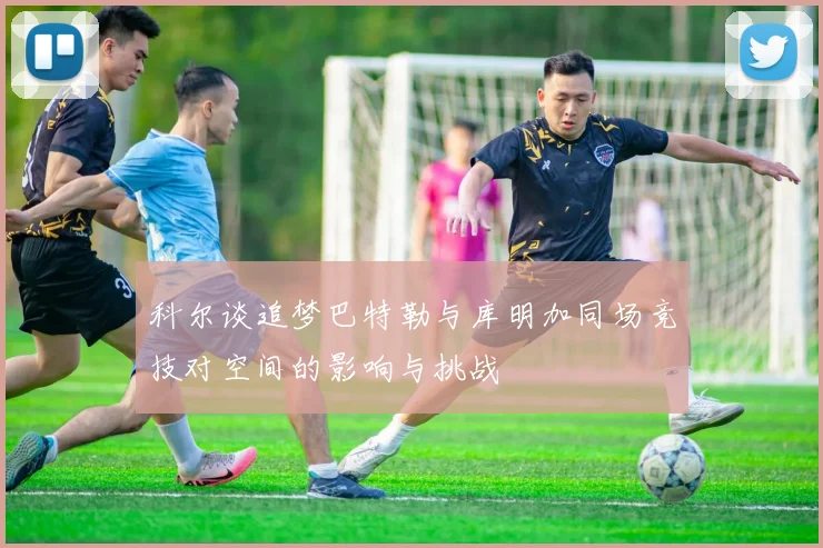 科尔谈追梦巴特勒与库明加同场竞技对空间的影响与挑战