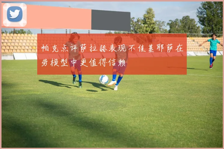 帕克点评萨拉赫表现不佳基耶萨在劳模型中更值得信赖