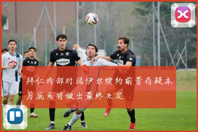 拜仁内部对诺伊尔续约前景存疑本月底或将做出最终决定
