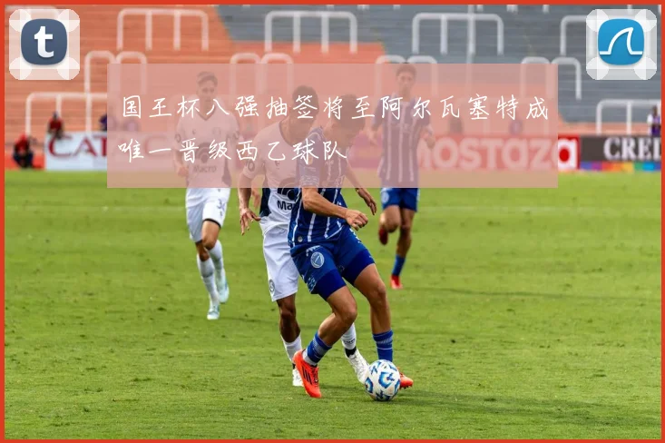 国王杯八强抽签将至阿尔瓦塞特成唯一晋级西乙球队