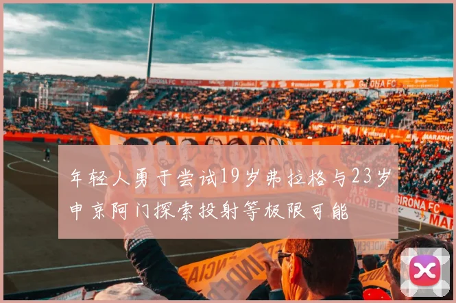 年轻人勇于尝试19岁弗拉格与23岁申京阿门探索投射等极限可能