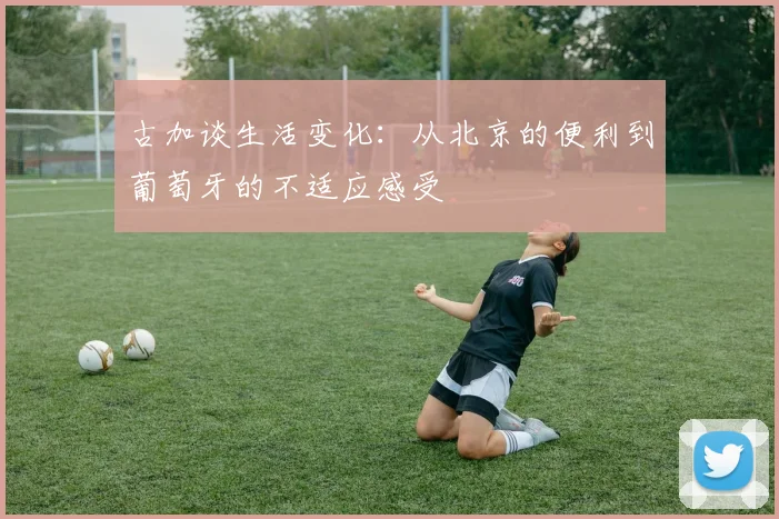 古加谈生活变化：从北京的便利到葡萄牙的不适应感受