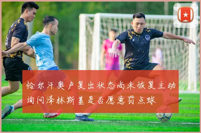 恰尔汗奥卢复出状态尚未恢复主动询问泽林斯基是否愿意罚点球
