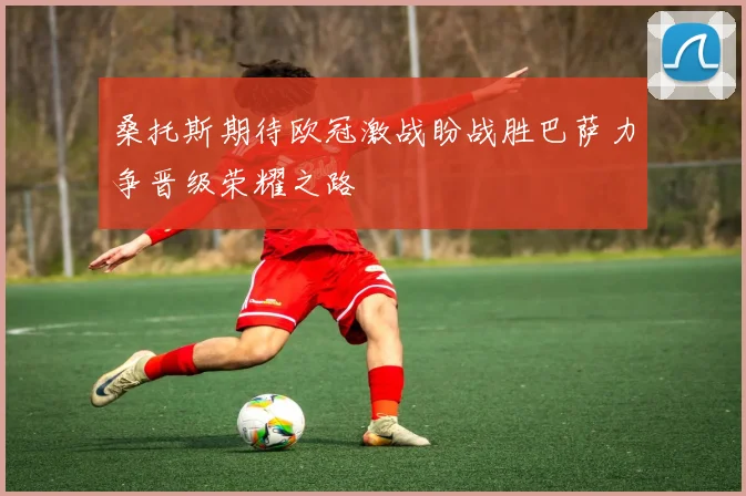 桑托斯期待欧冠激战盼战胜巴萨力争晋级荣耀之路