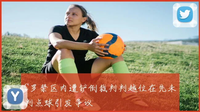 C罗禁区内遭铲倒裁判判越位在先未判点球引发争议