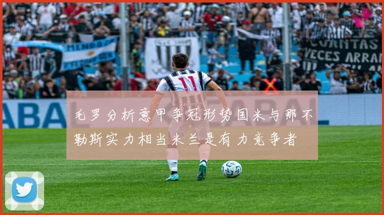 毛罗分析意甲争冠形势国米与那不勒斯实力相当米兰是有力竞争者