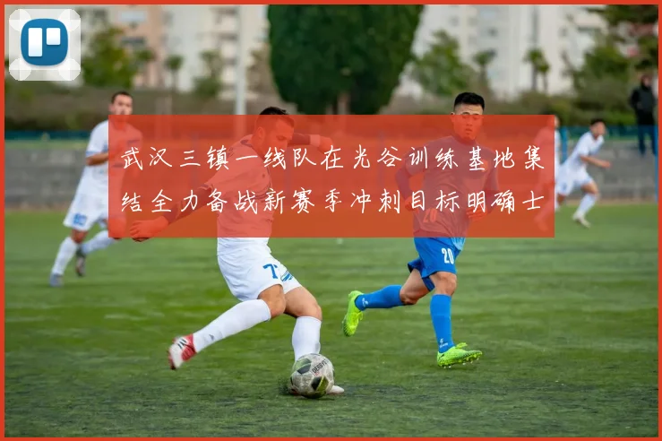 武汉三镇一线队在光谷训练基地集结全力备战新赛季冲刺目标明确士气高涨