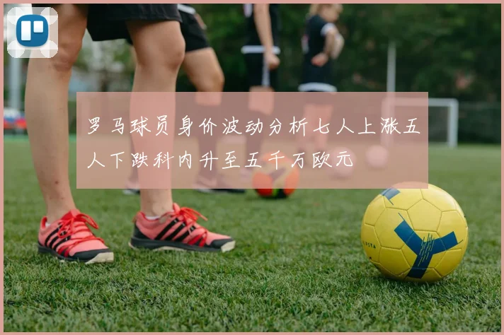 罗马球员身价波动分析七人上涨五人下跌科内升至五千万欧元