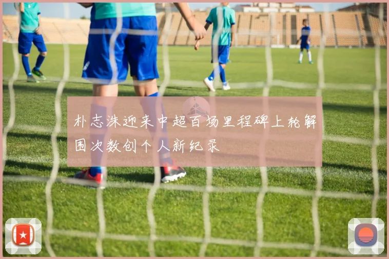 朴志洙迎来中超百场里程碑上轮解围次数创个人新纪录