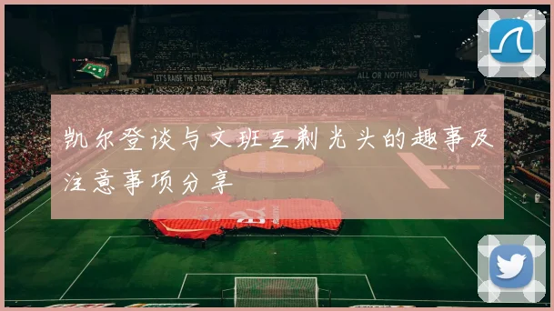 凯尔登谈与文班互剃光头的趣事及注意事项分享
