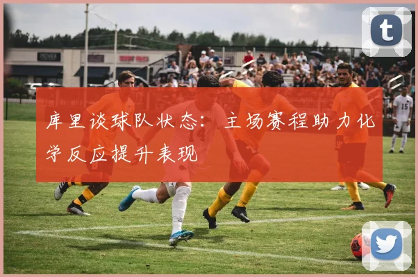 库里谈球队状态：主场赛程助力化学反应提升表现