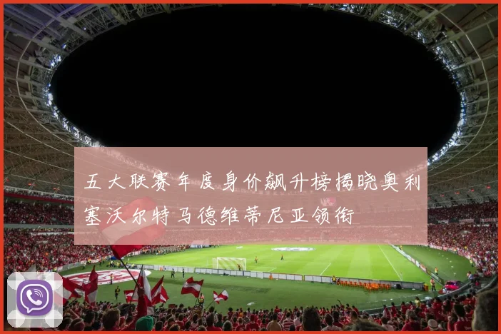 五大联赛年度身价飙升榜揭晓奥利塞沃尔特马德维蒂尼亚领衔