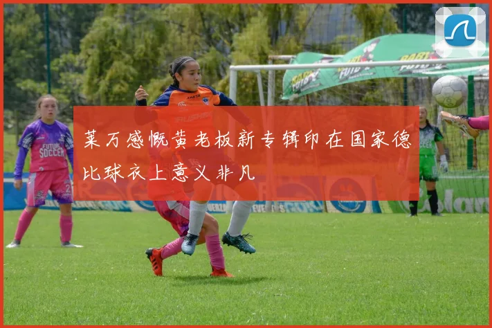 莱万感慨黄老板新专辑印在国家德比球衣上意义非凡