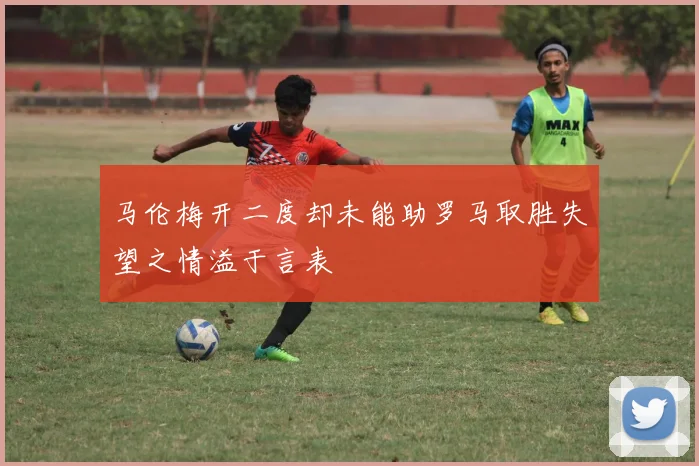 马伦梅开二度却未能助罗马取胜失望之情溢于言表