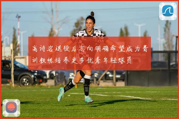 高诗岩退役后志向明确希望成为青训教练培养更多优秀年轻球员